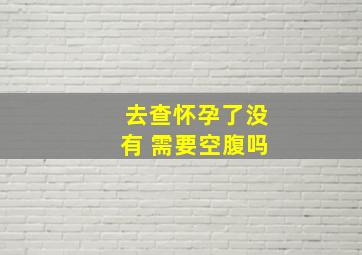 去查怀孕了没有 需要空腹吗